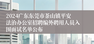 2024广东东莞市茶山镇平安法治办公室招聘编外聘用人员入围面试名单公布