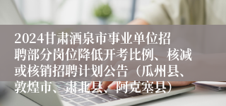 2024甘肃酒泉市事业单位招聘部分岗位降低开考比例、核减或核销招聘计划公告（瓜州县、敦煌市、肃北县、阿克塞县）