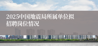 2025中国地震局所属单位拟招聘岗位情况