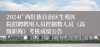 2024广西壮族自治区生殖医院招聘聘用人员控制数人员（高级职称）考核成绩公告