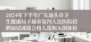 2024年下半年广东汕头市卫生健康局下属市第四人民医院招聘面试成绩合格人选和入围体检公告