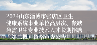 2024山东淄博市张店区卫生健康系统事业单位高层次、紧缺急需卫生专业技术人才长期招聘（第二批）资格审查公告