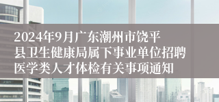 2024年9月广东潮州市饶平县卫生健康局属下事业单位招聘医学类人才体检有关事项通知