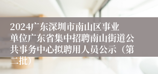 2024广东深圳市南山区事业单位广东省集中招聘南山街道公共事务中心拟聘用人员公示（第二批）