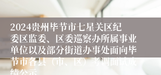 2024贵州毕节市七星关区纪委区监委、区委巡察办所属事业单位以及部分街道办事处面向毕节市各县（市、区）考调面试成绩公示