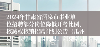 2024年甘肃省酒泉市事业单位招聘部分岗位降低开考比例、核减或核销招聘计划公告（瓜州县、敦煌市、肃北县、阿克塞县）