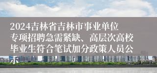 2024吉林省吉林市事业单位专项招聘急需紧缺、高层次高校毕业生符合笔试加分政策人员公示