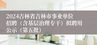 2024吉林省吉林市事业单位招聘（含基层治理专干）拟聘用公示（第五批）