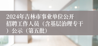 2024年吉林市事业单位公开招聘工作人员（含基层治理专干）公示（第五批）