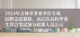 2024年吉林市事业单位专项招聘急需紧缺、高层次高校毕业生符合笔试加分政策人员公示