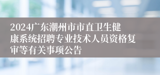 2024广东潮州市市直卫生健康系统招聘专业技术人员资格复审等有关事项公告