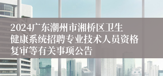 2024广东潮州市湘桥区卫生健康系统招聘专业技术人员资格复审等有关事项公告