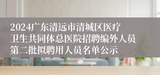 2024广东清远市清城区医疗卫生共同体总医院招聘编外人员第二批拟聘用人员名单公示