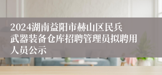 2024湖南益阳市赫山区民兵武器装备仓库招聘管理员拟聘用人员公示