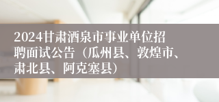 2024甘肃酒泉市事业单位招聘面试公告（瓜州县、敦煌市、肃北县、阿克塞县）