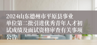 2024山东德州市平原县事业单位第二批引进优秀青年人才初试成绩及面试资格审查有关事项公告