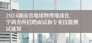 2024湖南省地球物理地球化学调查所招聘面试和专业技能测试通知