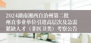 2024湖南湘西自治州第二批州直事业单位引进高层次及急需紧缺人才（非医卫类）考察公告