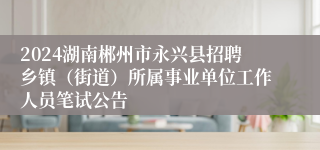 2024湖南郴州市永兴县招聘乡镇（街道）所属事业单位工作人员笔试公告