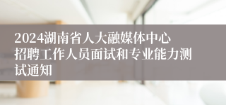 2024湖南省人大融媒体中心招聘工作人员面试和专业能力测试通知