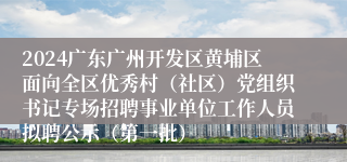 2024广东广州开发区黄埔区面向全区优秀村（社区）党组织书记专场招聘事业单位工作人员拟聘公示（第一批）