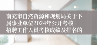 南充市自然资源和规划局关于下属事业单位2024年公开考核招聘工作人员考核成绩及排名的公告