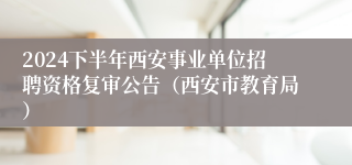 2024下半年西安事业单位招聘资格复审公告（西安市教育局）