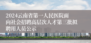 2024云南省第一人民医院面向社会招聘高层次人才第三批拟聘用人员公示