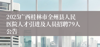 2025广西桂林市全州县人民医院人才引进及人员招聘79人公告