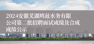 2024安徽芜湖鸠兹水务有限公司第二批招聘面试成绩及合成成绩公示