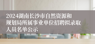 2024湖南长沙市自然资源和规划局所属事业单位招聘拟录取人员名单公示