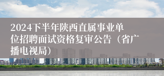 2024下半年陕西直属事业单位招聘面试资格复审公告（省广播电视局）