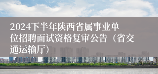 2024下半年陕西省属事业单位招聘面试资格复审公告（省交通运输厅）