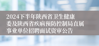 2024下半年陕西省卫生健康委及陕西省疾病预防控制局直属事业单位招聘面试资审公告