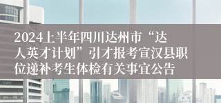 2024上半年四川达州市“达人英才计划”引才报考宣汉县职位递补考生体检有关事宜公告