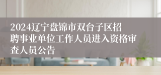 2024辽宁盘锦市双台子区招聘事业单位工作人员进入资格审查人员公告