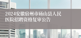 2024安徽宿州市砀山县人民医院招聘资格复审公告