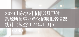 2024山东滨州市博兴县卫健系统所属事业单位招聘报名情况统计（截至2024年11月5日16:00）