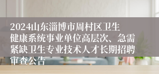 2024山东淄博市周村区卫生健康系统事业单位高层次、急需紧缺卫生专业技术人才长期招聘审查公告