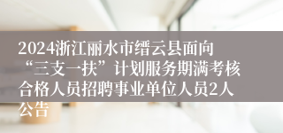 2024浙江丽水市缙云县面向“三支一扶”计划服务期满考核合格人员招聘事业单位人员2人公告