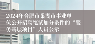 2024年合肥市巢湖市事业单位公开招聘笔试加分条件的“服务基层项目”人员公示