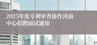 2025年度专利审查协作河南中心招聘面试通知