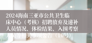 2024海南三亚市公共卫生临床中心（考核）招聘放弃及递补人员情况、体检结果、入围考察人员等相关事项公告（10号）