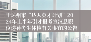 于达州市“达人英才计划”2024年上半年引才报考宣汉县职位递补考生体检有关事宜的公告