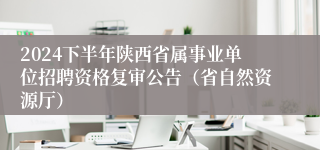 2024下半年陕西省属事业单位招聘资格复审公告（省自然资源厅）