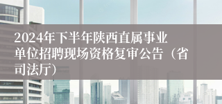 2024年下半年陕西直属事业单位招聘现场资格复审公告（省司法厅）