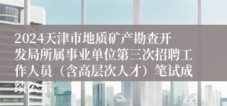 2024天津市地质矿产勘查开发局所属事业单位第三次招聘工作人员（含高层次人才）笔试成绩公示