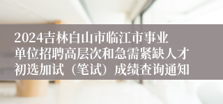 2024吉林白山市临江市事业单位招聘高层次和急需紧缺人才初选加试（笔试）成绩查询通知