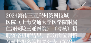 2024海南三亚崖州湾科技城医院（上海交通大学医学院附属仁济医院三亚医院）（考核）招聘资格初审结果、部分岗位调整及延长报名等相关公告（第2号）