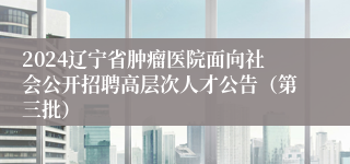 2024辽宁省肿瘤医院面向社会公开招聘高层次人才公告（第三批）